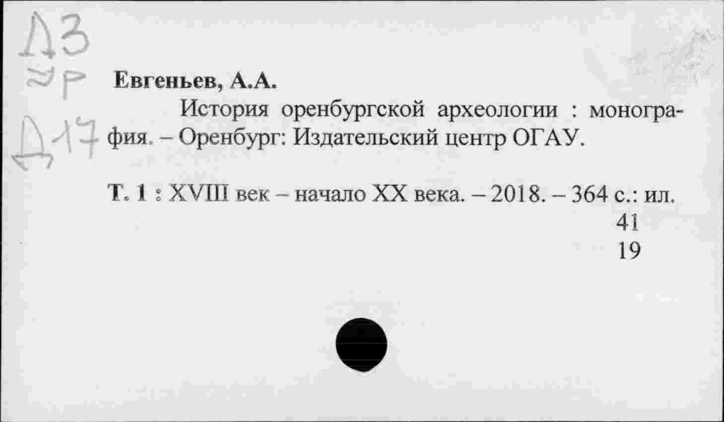 ﻿Евгеньев, А.А.
История оренбургской археологии : монография. - Оренбург: Издательский центр ОГАУ.
Т. і : XVIII век - начало XX века. —2018. — 364 с.: ил.
41
19